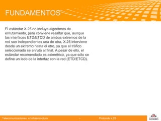 FUNDAMENTOS
El estándar X.25 no incluye algoritmos de
enrutamiento, pero conviene resaltar que, aunque
las interfaces ETD/ETCD de ambos extremos de la
red son independientes una de otra, X.25 interviene
desde un extremo hasta el otro, ya que el tráfico
seleccionado se enruta al final. A pesar de ello, el
estándar recomendado es asimétrico, ya que sólo se
define un lado de la interfaz con la red (ETD/ETCD).

Telecomunicaciones

Telecomunicaciones e Infraestructura

-

Protocolo x.25

logo

公司名称

 