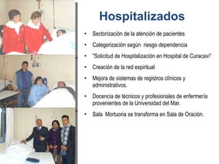Sectorización de la atención de pacientes Categorización según  riesgo dependencia  "Solicitud de Hospitalización en Hospital de Curacaví“ Creación de la red espiritual Mejora de sistemas de registros clínicos y administrativos. Docencia de técnicos y profesionales de enfermería provenientes de la Universidad del Mar. Sala  Mortuoria se transforma en Sala de Oración. Hospitalizados 