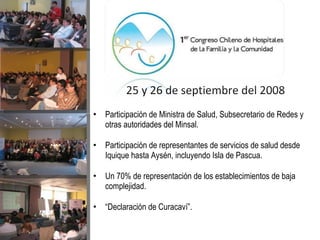 Participación de Ministra de Salud, Subsecretario de Redes y otras autoridades del Minsal. Participación de representantes de servicios de salud desde Iquique hasta Aysén, incluyendo Isla de Pascua. Un 70% de representación de los establecimientos de baja complejidad. “ Declaración de Curacaví”. 25 y 26 de septiembre del 2008 