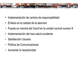Implementación de centros de responsabilidad Énfasis en la calidad de la atención Puesta en marcha del Cecof en la unidad vecinal numero 9  Implementación del mas salud occidente Satisfacción Usuaria Política de Comunicaciones Aumentar la resolutividad 