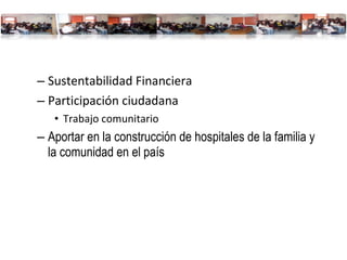 Sustentabilidad Financiera Participación ciudadana Trabajo comunitario Aportar en la construcción de hospitales de la familia y la comunidad en el país 