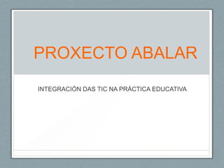 PROXECTO ABALAR
INTEGRACIÓN DAS TIC NA PRÁCTICA EDUCATIVA
 