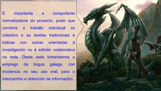 É importante a compoñente
normalizadora do proxecto, posto que
combina o traballo individual co
colectivo e as tarefas tradicionais e
lúdicas con outras orientadas á
investigación ou á edición colaborativa
na rede. Deste xeito fomentamos o
emprego da lingua galega, con
incidencia no seu uso oral, para o
intercambio e obtención de información.
 
