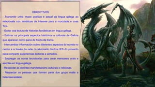 OBXECTIVOS
- Transmitir unha imaxe positiva e actual da lingua galega ao
relacionala con temáticas de interese para a mocidade e coas
Tics.
- Gozar coa lectura de historias fantásticas en lingua galega.
- Estimar os principais aspectos históricos e culturais de Galicia
que aparecen como pano de fondo da trama.
- Intercambiar información sobre diferentes aspectos da novela no
centro e a través da rede co alumnado doutros IES do proxecto
para compartir experiencias lectoras e achados.
- Empregar as novas tecnoloxías para crear mensaxes orais e
escritas en lingua galega.
- Respectar as distintas manifestacións culturais e relixiosas.
- Respectar as persoas que forman parte dun grupo malia a
heteroxeneidade.
 