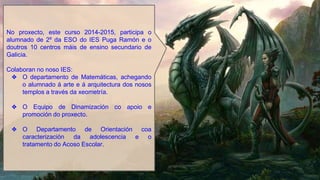 No proxecto, este curso 2014-2015, participa o
alumnado de 2º da ESO do IES Puga Ramón e o
doutros 10 centros máis de ensino secundario de
Galicia.
Colaboran no noso IES:
❖ O departamento de Matemáticas, achegando
o alumnado á arte e á arquitectura dos nosos
templos a través da xeometría.
❖ O Equipo de Dinamización co apoio e
promoción do proxecto.
❖ O Departamento de Orientación coa
caracterización da adolescencia e o
tratamento do Acoso Escolar.
 