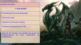 Reparto de tarefas
1ª AVALIACIÓN
Presentacións da novela (Booktrailer)
Lectura da novela
Creación dun dicionario colectivo
Ambientación/dragalización do IES
Xogo de rol: Comezo coa creación dos grupos de
cabaleiros/donas da nosa Fraternidade de
Dragaliños/as.
 