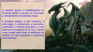 O carácter aberto e multidisciplinar do
Proxecto facilita o acceso do alumnado
a coñecementos de distintas áreas.
A literatura galega, a arte románica, o
culto pagán, o cristianismo, a xeometría,
a aritmética, a historia de Galicia, o noso
patrimonio inmaterial ou as Tics únense
nesta novela para crear un ambiente de
misterio no que gozamos e crecemos
como lectores.
 
