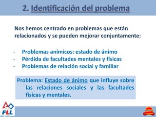Nos hemos centrado en problemas que están
relacionados y se pueden mejorar conjuntamente:

-    Problemas anímicos: estado de ánimo
-    Pérdida de facultades mentales y físicas
-    Problemas de relación social y familiar

    Problema: Estado de ánimo que influye sobre
       las relaciones sociales y las facultades
       físicas y mentales.
 