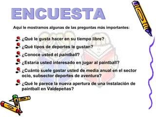 ENCUESTA Aquí le mostramos algunas de las preguntas más importantes : ¿Qué le gusta hacer en su tiempo libre?  ¿Qué tipos de deportes le gustan?  ¿Conoce usted el  paintball ?  ¿Estaría usted interesado en jugar al paintball?  ¿Cuánto suele gastar usted de media anual en el sector ocio, subsector deportes de aventura?  ¿Qué le parece la nueva apertura de una instalación de paintball en Valdepeñas?  