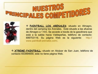 PAINTBALL LOS ARENALES : situado en Almagro, dentro del camping los Arenales.  Está situado a las afueras de Almagro a 1 Km. Se accede a través de la gasolinera que está a la salida hacia Valdepeñas, teléfono de contacto: 699703116. Su página Web es la siguiente:  http :// www.paintball - arenales.com / . NUESTROS  PRINCIPALES COMPETIDORES XTREME-PAINTBALL :  situado en Alcázar de San Juan, teléfono de contacto 653994659, este no tiene página Web. 