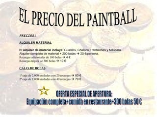 EL PRECIO DEL PAINTBALL PRECIOS: ALQUILER MATERIAL El alquiler de material incluye : Guantes, Chaleco, Pantalones y Máscara. Alquiler completo de material + 200 bolas    20 €/persona. Recargas adicionales de 100 bolas    4 € Recargas triples de 300 bolas    10 € CAJAS DE BOLAS 1ª caja de 2.000 unidades con 20 recargas    80 € 2ª caja de 2.000 unidades con 40 recargas    70 € OFERTA ESPECIAL DE APERTURA: Equipación completa+comida en restaurante+300 bolas 50 € 