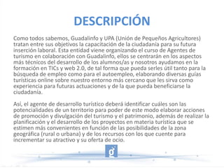 DESCRIPCIÓN
Como todos sabemos, Guadalinfo y UPA (Unión de Pequeños Agricultores)
tratan entre sus objetivos la capacitación de la ciudadanía para su futura
inserción laboral. Esta entidad viene organizando el curso de Agentes de
turismo en colaboración con Guadalinfo, ellos se centrarán en los aspectos
más técnicos del desarrollo de los alumnos/as y nosotros ayudamos en la
formación en TICs y web 2.0, de tal forma que pueda serles útil tanto para la
búsqueda de empleo como para el autoempleo, elaborando diversas guías
turísticas online sobre nuestro entorno más cercano que les sirva como
experiencia para futuras actuaciones y de la que pueda beneficiarse la
ciudadanía.
Así, el agente de desarrollo turístico deberá identificar cuáles son las
potencialidades de un territorio para poder de este modo elaborar acciones
de promoción y divulgación del turismo y el patrimonio, además de realizar la
planificación y el desarrollo de los proyectos en materia turística que se
estimen más convenientes en función de las posibilidades de la zona
geográfica (rural o urbana) y de los recursos con los que cuente para
incrementar su atractivo y su oferta de ocio.
 