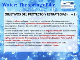 OBJETIVOS DEL PROYECTO Y ESTRATEGIAS (.. y 2)
•Estudiar el folclore del agua y crear nuevas historias para futuras generaciones;
•Mejorar las destrezas de Informática y Comunicación de los estudiantes, aprender a
usar programas de diseño de animación y el uso de las técnicas más modernas de
comunicación;
•Animar a estudiantes, padres y profesores a usar lenguas extranjeras, experimentar el
comunicarse con gente con diferentes acentos y distinta bagaje cultural;
•Intentar centrar los trabajos en las áreas de Geografía, Ciencias (Química y Biología),
Inglés, medio ambiente, Tecnologías de la Comunicación, Educación Física y salud,
estudios culturales y ecoturismo;
•Enfatizar en el aprendizaje mediante trabajo fuera de la escuela, con test y
experimentos prácticos, actividades manuales y trabajo en equipo.
 
