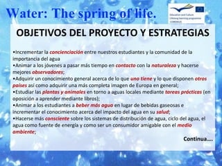 OBJETIVOS DEL PROYECTO Y ESTRATEGIAS
•Incrementar la concienciación entre nuestros estudiantes y la comunidad de la
importancia del agua
•Animar a los jóvenes a pasar más tiempo en contacto con la naturaleza y hacerse
mejores observadores;
•Adquirir un conocimiento general acerca de lo que uno tiene y lo que disponen otros
países así como adquirir una más completa imagen de Europa en general;
•Estudiar las plantas y animales en torno a aguas locales mediante tareas prácticas (en
oposición a aprender mediante libros);
•Animar a los estudiantes a beber más agua en lugar de bebidas gaseosas e
incrementar el conocimiento acerca del impacto del agua en su salud;
•Hacerse más consciente sobre los sistemas de distribución de agua, ciclo del agua, el
agua como fuente de energía y como ser un consumidor amigable con el medio
ambiente;
                                                                           Continua….
 