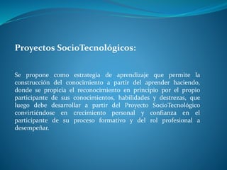 Proyectos SocioTecnológicos:
Se propone como estrategia de aprendizaje que permite la
construcción del conocimiento a partir del aprender haciendo,
donde se propicia el reconocimiento en principio por el propio
participante de sus conocimientos, habilidades y destrezas, que
luego debe desarrollar a partir del Proyecto SocioTecnológico
convirtiéndose en crecimiento personal y confianza en el
participante de su proceso formativo y del rol profesional a
desempeñar.
 