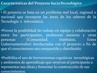 Características del Proyecto SocioTecnológico
• El proyecto se basa en un problema real local, regional o
nacional que incorpore las áreas de los saberes de la
Tecnología e informática.
•Provee la posibilidad de trabajo en equipo y colaboración
entre los participantes, profesores asesores y otras
personas (Comunidad, Institutos, Entes
Gubernamentales) involucradas con el proyecto a fin de
que el conocimiento sea compartido y distribuido.
•Posibilita el uso de herramientas cognitivas tecnológicas
y ambientes de aprendizaje que motivan al participante a
representar sus ideas y fomentar la construcción de sus
conocimientos.
 