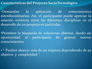 Características del Proyecto SocioTecnológico
•Demandan la aplicación de conocimientos
interdisciplinarios. Así, el participante puede apreciar la
relación existente entre las diferentes disciplinas en el
desarrollo de un proyecto en particular.
•Permiten la búsqueda de soluciones abiertas, dando así
oportunidad al participante de generar nuevos
conocimientos.
• “ Pueden abarcar más de un trayecto dependiendo de su
objetivo y complejidad ”.
 