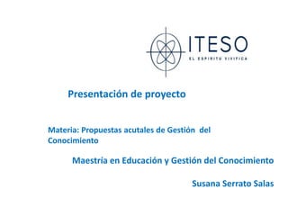 Presentación de proyecto


Materia: Propuestas acutales de Gestión del
Conocimiento

      Maestría en Educación y Gestión del Conocimiento

                                      Susana Serrato Salas
 