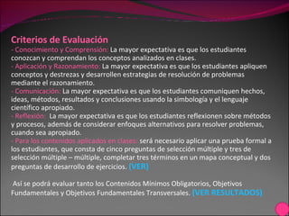 Criterios de Evaluación - Conocimiento y Comprensión:  La mayor expectativa es que los estudiantes conozcan y comprendan los conceptos analizados en clases.  - Aplicación y Razonamiento:  La mayor expectativa es que los estudiantes apliquen conceptos y destrezas y desarrollen estrategias de resolución de problemas mediante el razonamiento. - Comunicación:  La mayor expectativa es que los estudiantes comuniquen hechos, ideas, métodos, resultados y conclusiones usando la simbología y el lenguaje científico apropiado. - Reflexión:  La mayor expectativa es que los estudiantes reflexionen sobre métodos y procesos, además de considerar enfoques alternativos para resolver problemas, cuando sea apropiado. - Para los contenidos aplicados en clases:  será necesario aplicar una prueba formal a los estudiantes, que consta de cinco preguntas de selección múltiple y tres de selección múltiple – múltiple, completar tres términos en un mapa conceptual y dos preguntas de desarrollo de ejercicios.  (VER) Así se podrá evaluar tanto los Contenidos Mínimos Obligatorios, Objetivos Fundamentales y Objetivos Fundamentales Transversales.  (VER RESULTADOS) 