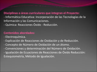 Disciplinas o áreas curriculares que integran el Proyecto: - Informática Educativa: Incorporación de las Tecnologías de la Información y las Comunicaciones. - Química: Reacciones Óxido - Reducción. Contenidos abordados: - Electroquímica. - Explicación de Reacciones de Oxidación y de Reducción. - Concepto de Número de Oxidación de un átomo.  - Convenciones y determinación del Número de Oxidación. - Igualación de Ecuaciones de Reacciones de Óxido Reducción: Estequiometría, Método de Igualación. 