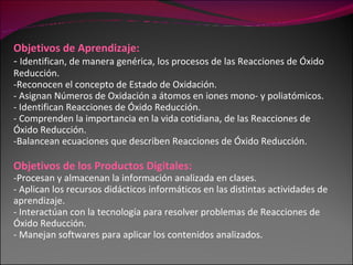 Objetivos de Aprendizaje: -  Identifican, de manera genérica, los procesos de las Reacciones de Óxido Reducción. Reconocen el concepto de Estado de Oxidación. Asignan Números de Oxidación a átomos en iones mono- y poliatómicos. Identifican Reacciones de Óxido Reducción. - Comprenden la importancia en la vida cotidiana, de las Reacciones de Óxido Reducción. Balancean ecuaciones que describen Reacciones de Óxido Reducción. Objetivos de los Productos Digitales: Procesan y almacenan la información analizada en clases. - Aplican los recursos didácticos informáticos en las distintas actividades de aprendizaje. - Interactúan con la tecnología para resolver problemas de Reacciones de Óxido Reducción. - Manejan softwares para aplicar los contenidos analizados. 