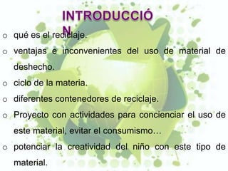 o qué es el reciclaje.
o ventajas e inconvenientes del uso de material de
  deshecho.
o ciclo de la materia.
o diferentes contenedores de reciclaje.
o Proyecto con actividades para concienciar el uso de
  este material, evitar el consumismo…
o potenciar la creatividad del niño con este tipo de
  material.
 