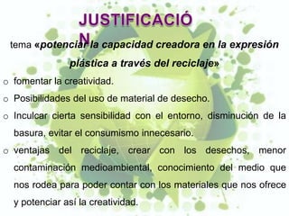 tema «potenciar la capacidad creadora en la expresión
               plástica a través del reciclaje»
o fomentar la creatividad.
o Posibilidades del uso de material de desecho.
o Inculcar cierta sensibilidad con el entorno, disminución de la
  basura, evitar el consumismo innecesario.
o ventajas del reciclaje, crear con los desechos, menor
  contaminación medioambiental, conocimiento del medio que
  nos rodea para poder contar con los materiales que nos ofrece
  y potenciar así la creatividad.
 