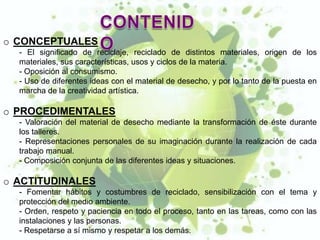 o CONCEPTUALES
  - El significado de reciclaje, reciclado de distintos materiales, origen de los
  materiales, sus características, usos y ciclos de la materia.
  - Oposición al consumismo.
  - Uso de diferentes ideas con el material de desecho, y por lo tanto de la puesta en
  marcha de la creatividad artística.

o PROCEDIMENTALES
  - Valoración del material de desecho mediante la transformación de éste durante
  los talleres.
  - Representaciones personales de su imaginación durante la realización de cada
  trabajo manual.
  - Composición conjunta de las diferentes ideas y situaciones.

o ACTITUDINALES
  - Fomentar hábitos y costumbres de reciclado, sensibilización con el tema y
  protección del medio ambiente.
  - Orden, respeto y paciencia en todo el proceso, tanto en las tareas, como con las
  instalaciones y las personas.
  - Respetarse a sí mismo y respetar a los demás.
 