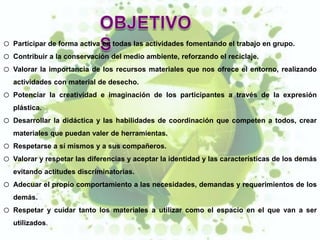 o   Participar de forma activa en todas las actividades fomentando el trabajo en grupo.
o   Contribuir a la conservación del medio ambiente, reforzando el reciclaje.
o   Valorar la importancia de los recursos materiales que nos ofrece el entorno, realizando
    actividades con material de desecho.
o   Potenciar la creatividad e imaginación de los participantes a través de la expresión
    plástica.
o   Desarrollar la didáctica y las habilidades de coordinación que competen a todos, crear
    materiales que puedan valer de herramientas.
o   Respetarse a sí mismos y a sus compañeros.
o   Valorar y respetar las diferencias y aceptar la identidad y las características de los demás
    evitando actitudes discriminatorias.
o   Adecuar el propio comportamiento a las necesidades, demandas y requerimientos de los
    demás.
o   Respetar y cuidar tanto los materiales a utilizar como el espacio en el que van a ser
    utilizados.
 