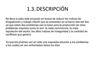 1.3.DESCRIPCIÓN
Se lleva a cabo este proyecto en busca de reducir los índices de
drogadicción y trabajo infantil que se presentan en el barrio Isla del Sol,
ya que estos dos problemas son la base para la producción de otros
problemas mayores como lo son: la mala convivencia, la mala
reputación del sector, los altos índices de inseguridad y la cantidad de
conflictos que genera.
Ya que los jóvenes ven en esto una supuesta solución a los problemas
a los cuales se ven enfrentados todos los días
 