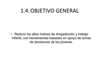 1.4.OBJETIVO GENERAL
• Reducir los altos índices de drogadicción y trabajo
infantil, con herramientas basadas en apoyo de tomas
de decisiones de los jóvenes.
 