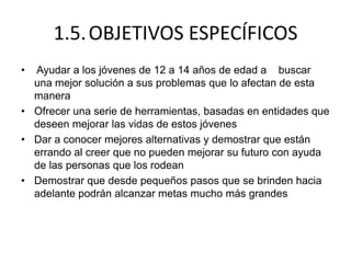 1.5.OBJETIVOS ESPECÍFICOS
• Ayudar a los jóvenes de 12 a 14 años de edad a buscar
una mejor solución a sus problemas que lo afectan de esta
manera
• Ofrecer una serie de herramientas, basadas en entidades que
deseen mejorar las vidas de estos jóvenes
• Dar a conocer mejores alternativas y demostrar que están
errando al creer que no pueden mejorar su futuro con ayuda
de las personas que los rodean
• Demostrar que desde pequeños pasos que se brinden hacia
adelante podrán alcanzar metas mucho más grandes
 