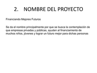 2. NOMBRE DEL PROYECTO
Financiando Mejores Futuros
Se da el nombre principalmente por que se busca la contemplación de
que empresas privadas y públicas, ayuden al financiamiento de
muchos niños, jóvenes y lograr un futuro mejor para dichas personas
 
