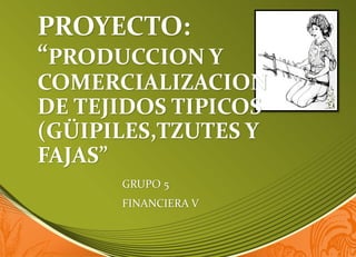 PROYECTO:
“PRODUCCION Y
COMERCIALIZACION
DE TEJIDOS TIPICOS
(GÜIPILES,TZUTES Y
FAJAS”
GRUPO 5
FINANCIERA V
 