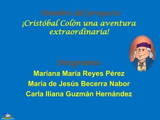 Nombre del proyecto
¡Cristóbal Colón una aventura
extraordinaria!

Integrantes

Mariana María Reyes Pérez
María de Jesús Becerra Nabor
Carla Iliana Guzmán Hernández

 