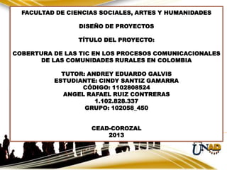 FACULTAD DE CIENCIAS SOCIALES, ARTES Y HUMANIDADES
DISEÑO DE PROYECTOS
TÍTULO DEL PROYECTO:
COBERTURA DE LAS TIC EN LOS PROCESOS COMUNICACIONALES
DE LAS COMUNIDADES RURALES EN COLOMBIA
TUTOR: ANDREY EDUARDO GALVIS
ESTUDIANTE: CINDY SANTIZ GAMARRA
CÓDIGO: 1102808524
ANGEL RAFAEL RUIZ CONTRERAS
1.102.828.337
GRUPO: 102058_450

Epistemología.
100101:

CEAD-COROZAL
EPISTEMOLOGÍA CONTEMPORÁNEA
2013

 
