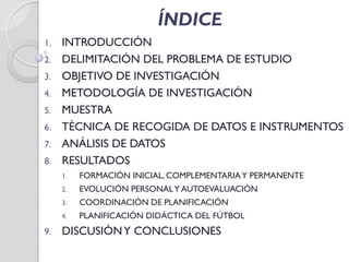 ÍNDICE
1. INTRODUCCIÓN
2. DELIMITACIÓN DEL PROBLEMA DE ESTUDIO
3. OBJETIVO DE INVESTIGACIÓN
4. METODOLOGÍA DE INVESTIGACIÓN
5. MUESTRA
6. TÉCNICA DE RECOGIDA DE DATOS E INSTRUMENTOS
7. ANÁLISIS DE DATOS
8. RESULTADOS
1. FORMACIÓN INICIAL, COMPLEMENTARIAY PERMANENTE
2. EVOLUCIÓN PERSONALY AUTOEVALUACIÓN
3. COORDINACIÓN DE PLANIFICACIÓN
4. PLANIFICACIÓN DIDÁCTICA DEL FÚTBOL
9. DISCUSIÓNY CONCLUSIONES
 