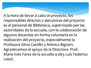 A la hora de llevar a cabo el proyecto, los 
responsables directos y ejecutores del proyecto 
es el personal de Biblioteca, supervisado por las 
autoridades de la escuela, con la colaboración de 
algunos docentes en forma voluntaria en la 
realización del proyecto, especialmente la 
Profesora Silvia Castillo y Mónica Bignert. 
Agradecemos el apoyo de la Directora Prof. 
María Inés Fares de la escuela 4-063 Luis Federico 
Leloir. 
 