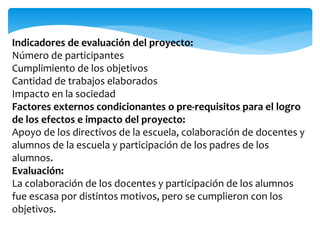 Indicadores de evaluación del proyecto: 
Número de participantes 
Cumplimiento de los objetivos 
Cantidad de trabajos elaborados 
Impacto en la sociedad 
Factores externos condicionantes o pre-requisitos para el logro 
de los efectos e impacto del proyecto: 
Apoyo de los directivos de la escuela, colaboración de docentes y 
alumnos de la escuela y participación de los padres de los 
alumnos. 
Evaluación: 
La colaboración de los docentes y participación de los alumnos 
fue escasa por distintos motivos, pero se cumplieron con los 
objetivos. 
 