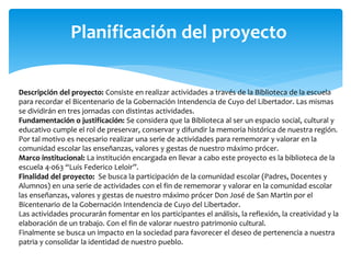 Planificación del proyecto 
Descripción del proyecto: Consiste en realizar actividades a través de la Biblioteca de la escuela 
para recordar el Bicentenario de la Gobernación Intendencia de Cuyo del Libertador. Las mismas 
se dividirán en tres jornadas con distintas actividades. 
Fundamentación o justificación: Se considera que la Biblioteca al ser un espacio social, cultural y 
educativo cumple el rol de preservar, conservar y difundir la memoria histórica de nuestra región. 
Por tal motivo es necesario realizar una serie de actividades para rememorar y valorar en la 
comunidad escolar las enseñanzas, valores y gestas de nuestro máximo prócer. 
Marco institucional: La institución encargada en llevar a cabo este proyecto es la biblioteca de la 
escuela 4-063 “Luis Federico Leloir”. 
Finalidad del proyecto: Se busca la participación de la comunidad escolar (Padres, Docentes y 
Alumnos) en una serie de actividades con el fin de rememorar y valorar en la comunidad escolar 
las enseñanzas, valores y gestas de nuestro máximo prócer Don José de San Martin por el 
Bicentenario de la Gobernación Intendencia de Cuyo del Libertador. 
Las actividades procurarán fomentar en los participantes el análisis, la reflexión, la creatividad y la 
elaboración de un trabajo. Con el fin de valorar nuestro patrimonio cultural. 
Finalmente se busca un impacto en la sociedad para favorecer el deseo de pertenencia a nuestra 
patria y consolidar la identidad de nuestro pueblo. 
 