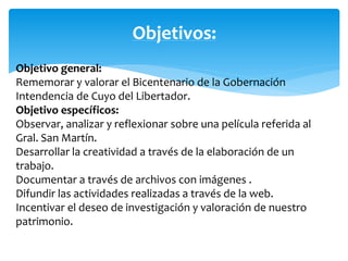 Objetivos: 
Objetivo general: 
Rememorar y valorar el Bicentenario de la Gobernación 
Intendencia de Cuyo del Libertador. 
Objetivo específicos: 
Observar, analizar y reflexionar sobre una película referida al 
Gral. San Martín. 
Desarrollar la creatividad a través de la elaboración de un 
trabajo. 
Documentar a través de archivos con imágenes . 
Difundir las actividades realizadas a través de la web. 
Incentivar el deseo de investigación y valoración de nuestro 
patrimonio. 
 