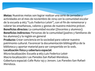 Metas: Nuestras metas son lograr realizar una serie de jornadas y 
actividades en el mes de noviembre de 2014 con la comunidad escolar 
de la escuela 4-063 “Luis Federico Leloir”, con el fin de rememorar y 
valorar las enseñanzas, valores y gestas de nuestro máximo prócer. 
Beneficios directos: La comunidad escolar (Docentes y alumnos). 
Beneficios indirectos: Personas de la comunidad (padres y familiares de 
los alumnos) y la región en general 
Producto: Crear conciencia en la sociedad para valorar nuestro 
patrimonio cultural. Favorecer la documentación bibliográfica de la 
biblioteca y aportar material para ser compartido en la web. 
Localización física y cobertura espacial: 
Micro-localización: Escuela 4-063 Luis Federico Leloir 
Macro-localización: Las Paredes-San Rafael-Mendoza. 
Cobertura espacial: Calle Ruta 143 y Jensen. Las Paredes-San Rafael- 
Mendoza. 
 