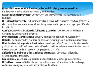 Especificaciones operacionales de las actividades y tareas a realizar: 
Se llevaran a cabo diversas tareas y actividades. 
Elaboración del proyecto: Confección del proyecto de las actividades a 
realizar. 
Difusión del proyecto: Difundir e invitar a través de distintos medios gráficos y 
de comunicación a alumnos, docentes y comunidad general a la proyección de 
la película. 
Confección y distribución de folletería y carteles: Confeccionar folletos y 
carteles para difundir el evento. 
Proyección de la Película: Observar y analizar la película “Revolución”. 
Debate: Debatir con los presentes a través de una guía la película observada. 
Distribución del soporte e Ilustración con el párrafo: A partir de lo observado 
y debatido se realizará una confección de una ilustración acompañada con una 
interpretación de la imagen en un pequeño párrafo. 
Selección de trabajos e ilustraciones premiadas: Convocar al jurado, 
seleccionar los trabajos. 
Exposición y premios: Exposición de los trabajos y entrega de premios. 
Difusión en la web: Subir el material editado en video a través de un blog, 
redes sociales y servicios de alojamiento de video. 
 