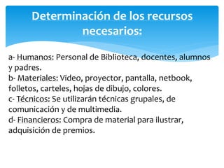 Determinación de los recursos 
necesarios: 
a- Humanos: Personal de Biblioteca, docentes, alumnos 
y padres. 
b- Materiales: Video, proyector, pantalla, netbook, 
folletos, carteles, hojas de dibujo, colores. 
c- Técnicos: Se utilizarán técnicas grupales, de 
comunicación y de multimedia. 
d- Financieros: Compra de material para ilustrar, 
adquisición de premios. 
 