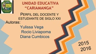 UNIDAD EDUCATIVA
“CARIAMANGA”
PERFIL DEL DOCENTE Y
ESTUDIANTE DE SIGLO XXI
Autoras:
Yulissa Vega
Rocio Liviapoma
Diana Cumbicos
 