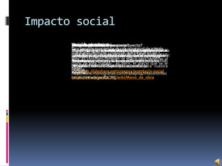 Impacto social
Aceptación (teoría)
Significa el grado en el que la compañía de una
persona es tenida por otros como satisfactoria para el
mantenimiento de relaciones estrechas.
Reseña:
http://es.slideshare.net/creepyy/aceptacin-social
¿Hay aceptación en nuestro proyecto?
Esperamos que nuestro producto sea aceptado por la
sociedad ya que buscamos conquistar el mercado con
nuestras propuestas en el mercado textil de franelillas
de calidad con una capacidad accesible para nuestra
sociedad.
Mano de obra (teoría)
Se conoce como mano de obra al esfuerzo físico y
mental que se pone al servicio de la fabricación de un
bien. El concepto también se utiliza para nombrar al
costo de este trabajo , es decir, el precio que se le
paga.
Reseña:
https://es.wikipedia.org/wiki/Mano_de_obra
¿Hay mano de obra?
Nuestro proyecto lleva la mano de obra de mi
compañera para la elaboración de nuestro producto.
¿Es rentable nuestro proyecto?
Nuestro proyecto es rentable ya que los recursos para
la formación de nuestro producto son accesibles y de
fácil acceso.
Rentable (Teoría)
Que produce un beneficio que compensa la inversión
o el esfuerzo que se ha hecho.
Reseña:
http://es.thefreedictionary.com/rentable
Variable económica
Una variable económica es una magnitud de interés
que puede definirse y medirse que influye en las
decisiones relacionadas con el qué, el cómo y para
quién de que se ocupa la economía, o describe los
resultados de esas decisiones.
Reseña:
http://www.monografias.com/trabajos4/intecon/intec
on.shtml#ixzz3scJQCTlC
Variable económica
Nuestro proyecto puede tener variables económicas
dependiendo del resultado de las ventas y demanda
de nuestro producto y la aceptación del mercado.
 