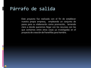 Párrafo de salida
Este proyecto fue realizado con el fin de establecer
nuestra propia empresa, empleando un conjunto de
pasos para su elaboración como promoción, teniendo
claro a donde queremos llegar con los recursos con los
que contamos entre otras cosas ya investigadas en el
proyecto de creación de franelillas para hombre.
 