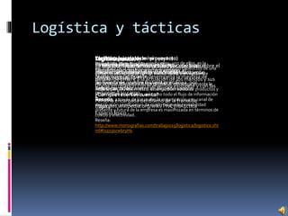 Logística y tácticas
Logística:
La logística tiene muchos significados, uno de ellos, es la
encargada de la distribución eficiente de los productos de una
determinada empresa con un menor costo y un excelente
servicio al cliente.
Por lo tanto la logística busca gerenciar estratégicamente la
adquisición, el movimiento, el almacenamiento de productos y
el control de inventarios, así como todo el flujo de información
asociado, a través de los cuales la organización y su canal de
distribución se encauzan de modo tal que la rentabilidad
presente y futura de la empresa es maximizada en términos de
costos y efectividad.
Reseña:
http://www.monografias.com/trabajos15/logistica/logistica.sht
ml#ixzz3svwbryHs
Logística (creativa)
Es un control que se lleva a cabo para realizar un
almacenamiento un plan u otra actividad.
Logística (ejemplo de mi proyecto)
Búsqueda de precios competitivos:
Mercado nacional: 2.300 bs a 4000bs
Nuestro precio 2500 bs
Búsqueda de nuestra materia prima:
Tela de algodón: metro de algodón 1000bs
Táctica (teoría)
La táctica es la parte del arte militar, que trata sobre el
empleo de los medios de acción en el campo de
batalla. Se refiere a la actuación de los mandos y sus
tropas en relación con el enemigo existente y con las
misiones a su cargo
Reseña:
https://es.wikipedia.org/wiki/T%C3%A1ctica
Táctica (creativa)
Es el procedimiento o método utilizado para
llevar a cabo lograr la concreción de un objetivo.
Táctica (ejemplo de mi proyecto)
Canal de distribución:
Canal directo: no tiene intermediario, el
productor o fabricante desempeña la mayoría de
las funciones, incluye las ventas en línea, por
redes, por tv, etc.
¿Con que recursos cuento?
Persona encargada del diseño de la franelilla
Capital
Espacio físico
 