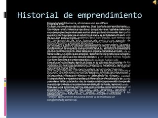 Historial de emprendimiento
Empresa Rs21
Somos una empresa nacida hace 10 años por la unión de dos familias,
los Volpe y los Messina quienes, luego de tres generaciones de
zapateros que llegaron al país en los años 50, fundamos esta compañía
que hoy por hoy, gracias al esfuerzo diario y la dedicación de cada uno
de sus 600 trabajadores, podemos decir con orgullo, que hemos sido
los protagonistas de esta historia de éxito y un ejemplo de
emprendimiento y amor porVenezuela.
De nuestros padres y abuelos aprendimos el oficio y los valores que
fundamentan la empresa: compromiso, lealtad, esfuerzo, honestidad y
pasión por el trabajo. A ellos debemos agradecer, el haber salido de su
Italia natal y elegido para emigrar, esta tierra de gracia que acogió a
nuestros abuelos con los brazos abiertos y en donde hemos forjado
nuestras familias y nuestro negocio.
Con el sueño de llegar rápido al Siglo 21 y solo con las iniciales de los
nombres de nuestros fundadores “Roberto y Salvatore”, nació en el
año 2003 la marca RS21.
Una década después, con el legado de más de 50 años de tradición y
experiencia en la industria, somos líderes en el mercado fabricando y
distribuyendo calzados, textiles y accesorios de primera calidad;
incorporando en nuestros procesos innovación y tecnología de punta
para desarrollar productos con la mejor calidad; generando cientos de
puestos de trabajo, con presencia en todo el territorio nacional.
Más que una empresa somos una gran familia comprometida con el
progreso y desarrollo del país, que seguimos creciendo y
esforzándonos cada día por aportar trabajo y bienestar a los
venezolanos.
Emporio textil Gamarra, el número uno en el Perú
En 1972 ingresa la era de las galerías. Díaz fundó la primera llamada
“San Generales” de siete pisos. En un principio no se hablaba nada de
esos proyectos, esta idea nace con el pensamiento de vender los
espacios de la galería, pero resultó que nadie quería Galería “San
Generales” en la actualidad
Usando la creatividad busca acreditar el lugar, todos los domingos
ponía un aviso en el periódico promocionando su mercadería “la media
que te cuesta allá 10 soles acá la vendemos a 6” vendiendo más barato
de lo que otros vendían. Esta labor era ardua y trabajosa, por un
tiempo de 4 a 5 años la desempeñó repartiendo volantes en los micros
que pasaban por esa zona de LaVictoria.
Los hermanos Pedro y Nemesio Guizado quienes habían sido
empleados, vendedores de una tienda en la avenida Aviación, se
independizaron trasladándose al jirón Gamarra. En Octubre de 1990 se
habían convertido en una enorme galería denominada “Galerías
Guizado” ubicada en el corazón de Gamarra, además de toda una red
de pequeños talleres y tiendas comerciales aledañas al lugar.
El desarrollo de negocios textiles y talleres de confección se hizo
notorio en la década de los 60, su rápido crecimiento se debió a que el
mercado provinciano estaba desatendido por la moda, aprovechando
Gamarra esta oportunidad. Los fabricantes se basaban en el núcleo
familiar, disminuyendo los costos de producción. A inicios de los 70
personajes como Rafael Soto, Juan Santos Ñaupari y Alcibíades
Torrejón apostaron en esta zona donde ya se mostraba un
conglomerado comercial.
 