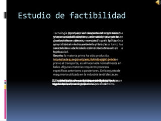 Estudio de factibilidad
Tecnología (teoria): es el conjunto de conocimientos
técnicos, científicamente ordenados, que permiten
diseñar, crear bienes, servicios que facilitan la
adaptación al medio ambiente y satisfacer tanto las
necesidades esenciales como los deseos de la
humanidad.
Reseña:
https://es.wikipedia.org/wiki/Tecnolog%C3%ADa
Tecnología (creativa): son conocimientos que tiene
una persona para diseñar y crear un bien o servicio
para un bien común.
Tecnología (ejemplo): la industria textil emplea una
gran variedad de máquinas, además del telar, en las
que se realizan operaciones específicas de aplicación
generalizada en la mayoría de las fibras, o
características de la confección de determinados
tejidos.
Una vez la materia prima ha sido producida,
recolectada y, según el caso, sufrido algún proceso
previo al transporte, es almacenada normalmente en
balas. Algunas materias requieren procesos
específicos anteriores o posteriores. Del conjunto de
maquinaria utilizada en la industria textil destacan:
El “abrebalas” que se utiliza para abrir las capas de
algodón procedentes de las balas prensadas.
El “abridor” que separa las fibras de algodón de las
impurezas que la acompañan.
El “ablandador” que se utiliza para ablandar las
hilachas de cáñamo o yute.
Las “aprestadoras” que aprestan los tejidos.El “batidor” que sirve para abrir y afofar las fibras
textiles librándolas de impurezas.
El “rame” utilizado en el acabado de los tejidos para
ensancharlos y corregir distorsiones en la trama.
El “roller-gin” utilizado para desgranar las capsulas de
algodón.
 